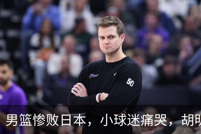 男篮惨败日本，小球迷痛哭，胡明轩自责不够狠，郭士强甩锅：赛前早已强调